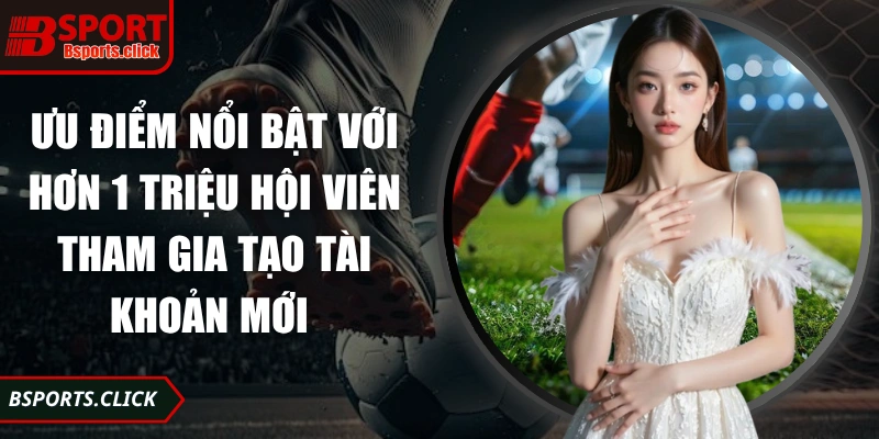 Ưu điểm nổi bật với hơn 1 triệu hội viên tham gia tạo tài khoản mới